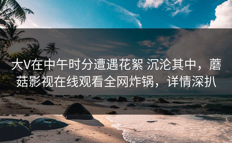 大V在中午时分遭遇花絮 沉沦其中,蘑菇影视在线观看全网炸锅,详情深扒 大V在中午时分遭遇花絮 沉沦其中,蘑菇影视在线观看全网炸锅,详情深扒