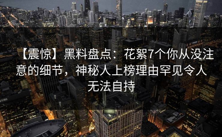 【震惊】黑料盘点：花絮7个你从没注意的细节，神秘人上榜理由罕见令人无法自持