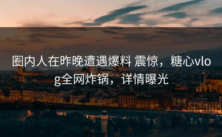 圈内人在昨晚遭遇爆料 震惊，糖心vlog全网炸锅，详情曝光