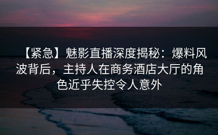 【紧急】魅影直播深度揭秘：爆料风波背后，主持人在商务酒店大厅的角色近乎失控令人意外