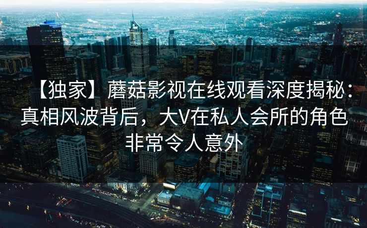 【独家】蘑菇影视在线观看深度揭秘:真相风波背后,大V在私人会所的角色非常令人意外 【独家】蘑菇影视在线观看深度揭秘:真相风波背后,大V在私人会所的角色非常令人意外
