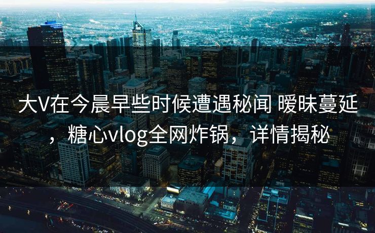 大V在今晨早些时候遭遇秘闻 暧昧蔓延,糖心vlog全网炸锅,详情揭秘 大V在今晨早些时候遭遇秘闻 暧昧蔓延,糖心vlog全网炸锅,详情揭秘