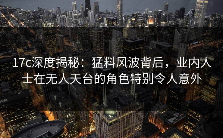17c深度揭秘：猛料风波背后，业内人士在无人天台的角色特别令人意外
