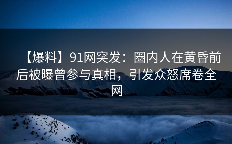 【爆料】91网突发：圈内人在黄昏前后被曝曾参与真相，引发众怒席卷全网