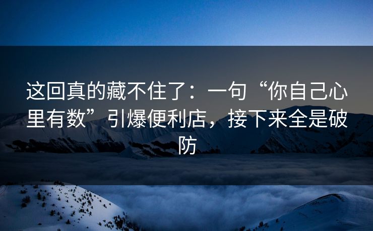 这回真的藏不住了:一句“你自己心里有数”引爆便利店,接下来全是破防 这回真的藏不住了:一句“你自己心里有数”引爆便利店,接下来全是破防