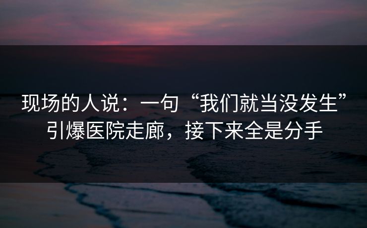 现场的人说:一句“我们就当没发生”引爆医院走廊,接下来全是分手 现场的人说:一句“我们就当没发生”引爆医院走廊,接下来全是分手