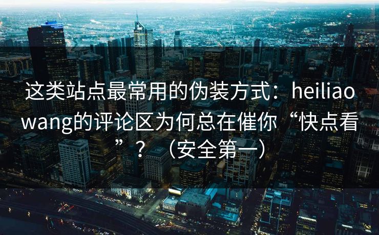 这类站点最常用的伪装方式:heiliaowang的评论区为何总在催你“快点看”?(安全第一) 这类站点最常用的伪装方式:heiliaowang的评论区为何总在催你“快点看”?(安全第一)