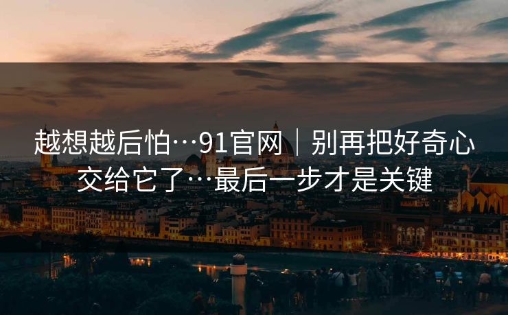 越想越后怕…91官网|别再把好奇心交给它了…最后一步才是关键 越想越后怕…91官网|别再把好奇心交给它了…最后一步才是关键