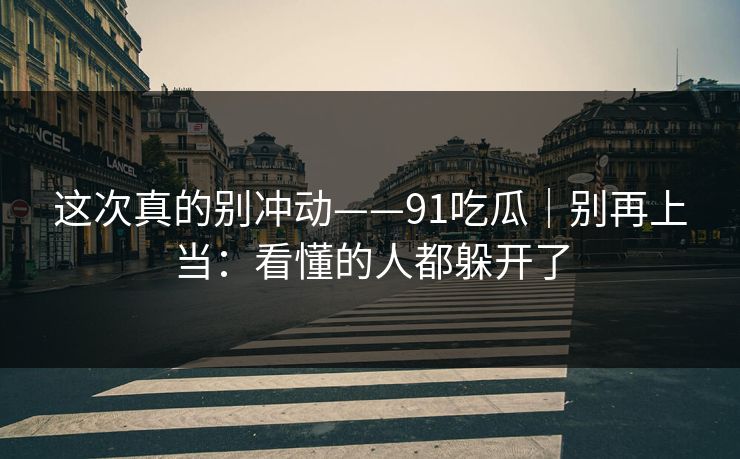 这次真的别冲动——91吃瓜|别再上当:看懂的人都躲开了 这次真的别冲动——91吃瓜|别再上当:看懂的人都躲开了