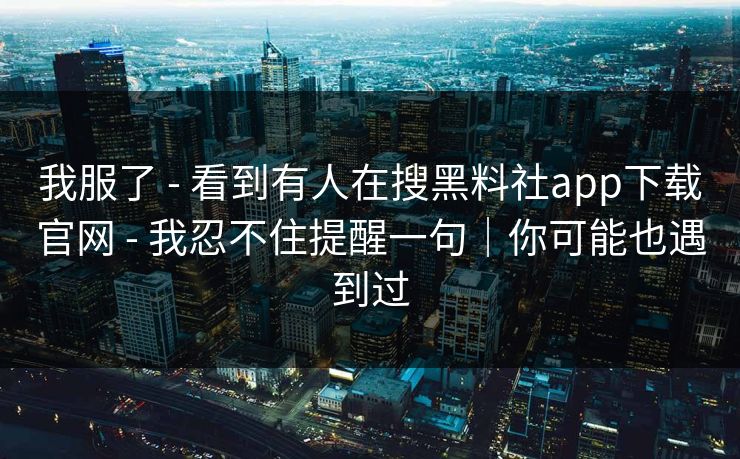 我服了 - 看到有人在搜黑料社app下载官网 - 我忍不住提醒一句|你可能也遇到过 我服了 - 看到有人在搜黑料社app下载官网 - 我忍不住提醒一句|你可能也遇到过