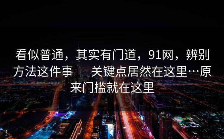 看似普通,其实有门道,91网,辨别方法这件事 | 关键点居然在这里…原来门槛就在这里 看似普通,其实有门道,91网,辨别方法这件事 | 关键点居然在这里…原来门槛就在这里