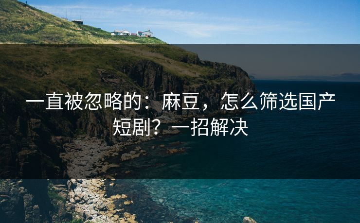 一直被忽略的:麻豆,怎么筛选国产短剧?一招解决 一直被忽略的:麻豆,怎么筛选国产短剧?一招解决
