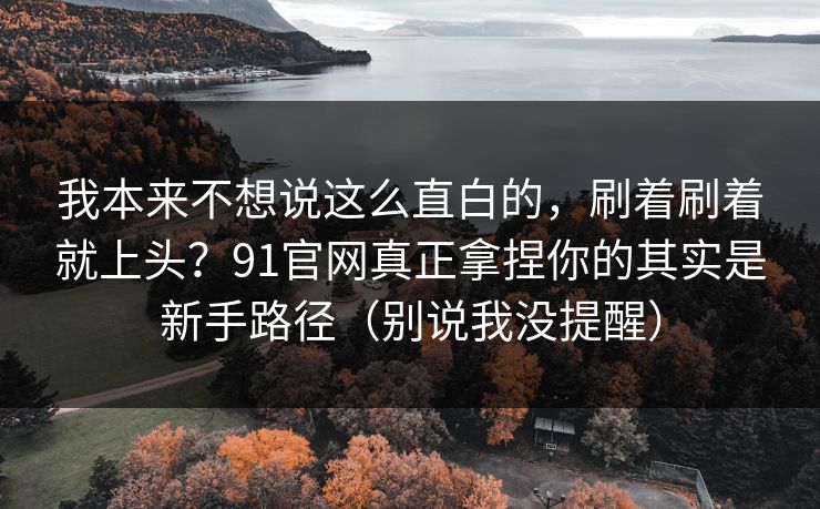 我本来不想说这么直白的,刷着刷着就上头?91官网真正拿捏你的其实是新手路径(别说我没提醒) 我本来不想说这么直白的,刷着刷着就上头?91官网真正拿捏你的其实是新手路径(别说我没提醒)
