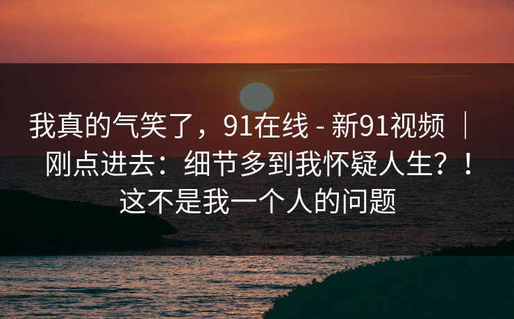 我真的气笑了,91在线 - 新91视频 | 刚点进去:细节多到我怀疑人生?!这不是我一个人的问题 我真的气笑了,91在线 - 新91视频 | 刚点进去:细节多到我怀疑人生?!这不是我一个人的问题