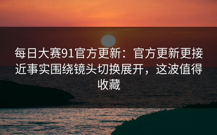 每日大赛91官方更新:官方更新更接近事实围绕镜头切换展开,这波值得收藏 每日大赛91官方更新:官方更新更接近事实围绕镜头切换展开,这波值得收藏