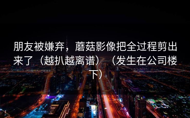 朋友被嫌弃,蘑菇影像把全过程剪出来了(越扒越离谱)(发生在公司楼下) 朋友被嫌弃,蘑菇影像把全过程剪出来了(越扒越离谱)(发生在公司楼下)