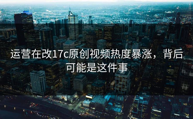 运营在改17c原创视频热度暴涨,背后可能是这件事 运营在改17c原创视频热度暴涨,背后可能是这件事