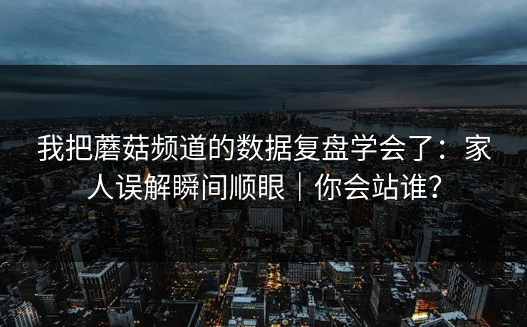 我把蘑菇频道的数据复盘学会了:家人误解瞬间顺眼|你会站谁? 我把蘑菇频道的数据复盘学会了:家人误解瞬间顺眼|你会站谁?