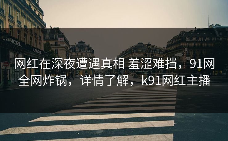 网红在深夜遭遇真相 羞涩难挡，91网全网炸锅，详情了解，k91网红主播