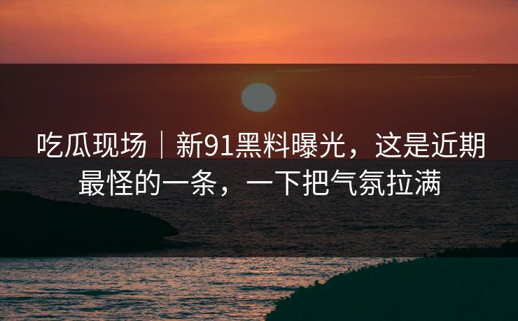 吃瓜现场|新91黑料曝光,这是近期最怪的一条,一下把气氛拉满 吃瓜现场|新91黑料曝光,这是近期最怪的一条,一下把气氛拉满