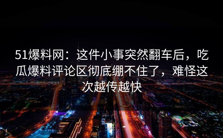 51爆料网:这件小事突然翻车后,吃瓜爆料评论区彻底绷不住了,难怪这次越传越快 51爆料网:这件小事突然翻车后,吃瓜爆料评论区彻底绷不住了,难怪这次越传越快