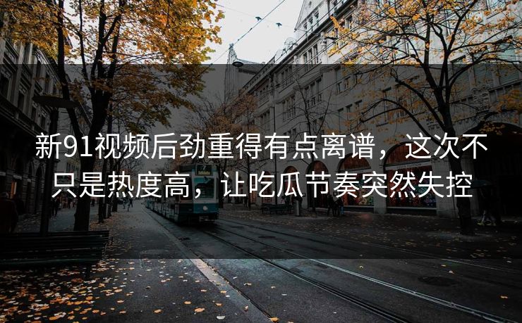 新91视频后劲重得有点离谱,这次不只是热度高,让吃瓜节奏突然失控 新91视频后劲重得有点离谱,这次不只是热度高,让吃瓜节奏突然失控
