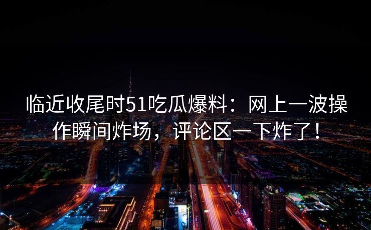 临近收尾时51吃瓜爆料:网上一波操作瞬间炸场,评论区一下炸了! 临近收尾时51吃瓜爆料:网上一波操作瞬间炸场,评论区一下炸了!