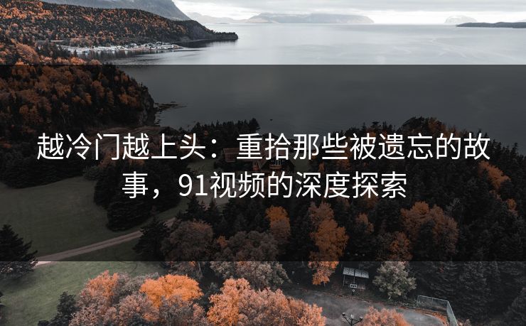 越冷门越上头:重拾那些被遗忘的故事,91视频的深度探索 越冷门越上头:重拾那些被遗忘的故事,91视频的深度探索